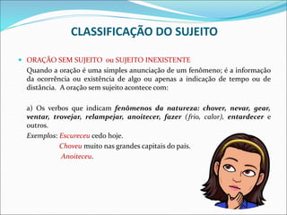 CLASSIFICAÇÃO DO SUJEITO
 ORAÇÃO SEM SUJEITO ou SUJEITO INEXISTENTE
Quando a oração é uma simples anunciação de um fenômeno; é a informação
da ocorrência ou existência de algo ou apenas a indicação de tempo ou de
distância. A oração sem sujeito acontece com:
a) Os verbos que indicam fenômenos da natureza: chover, nevar, gear,
ventar, trovejar, relampejar, anoitecer, fazer (frio, calor), entardecer e
outros.
Exemplos: Escureceu cedo hoje.
Choveu muito nas grandes capitais do país.
Anoiteceu.
 