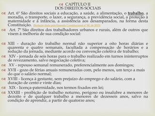  CAPÍTULO II
DOS DIREITOS SOCIAIS
 Art. 6º São direitos sociais a educação, a saúde, a alimentação, o trabalho, a
moradia, o transporte, o lazer, a segurança, a previdência social, a proteção à
maternidade e à infância, a assistência aos desamparados, na forma desta
Constituição. (Redação dada pela Emenda Constitucional nº 90, de 2015)
 Art. 7º São direitos dos trabalhadores urbanos e rurais, além de outros que
visem à melhoria de sua condição social:
 XIII - duração do trabalho normal não superior a oito horas diárias e
quarenta e quatro semanais, facultada a compensação de horários e a
redução da jornada, mediante acordo ou convenção coletiva de trabalho;
 XIV - jornada de seis horas para o trabalho realizado em turnos ininterruptos
de revezamento, salvo negociação coletiva;
 XV - repouso semanal remunerado, preferencialmente aos domingos;
 XVII - gozo de férias anuais remuneradas com, pelo menos, um terço a mais
do que o salário normal;
 XVIII - licença à gestante, sem prejuízo do emprego e do salário, com a
duração de cento e vinte dias;
 XIX - licença-paternidade, nos termos fixados em lei;
 XXXIII - proibição de trabalho noturno, perigoso ou insalubre a menores de
dezoito e de qualquer trabalho a menores de dezesseis anos, salvo na
condição de aprendiz, a partir de quatorze anos;
 