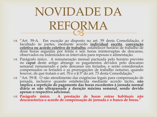 
NOVIDADE DA
REFORMA
 “Art. 59-A. Em exceção ao disposto no art. 59 desta Consolidação, é
facultado às partes, mediante acordo individual escrito, convenção
coletiva ou acordo coletivo de trabalho, estabelecer horário de trabalho de
doze horas seguidas por trinta e seis horas ininterruptas de descanso,
observados ou indenizados os intervalos para repouso e alimentação.
 Parágrafo único. A remuneração mensal pactuada pelo horário previsto
no caput deste artigo abrange os pagamentos devidos pelo descanso
semanal remunerado e pelo descanso em feriados, e serão considerados
compensados os feriados e as prorrogações de trabalho noturno, quando
houver, de que tratam o art. 70 e o § 5º do art. 73 desta Consolidação.”
 “Art. 59-B. O não atendimento das exigências legais para compensação de
jornada, inclusive quando estabelecida mediante acordo tácito, não
implica a repetição do pagamento das horas excedentes à jornada normal
diária se não ultrapassada a duração máxima semanal, sendo devido
apenas o respectivo adicional.
 Parágrafo único. A prestação de horas extras habituais não
descaracteriza o acordo de compensação de jornada e o banco de horas.”
 