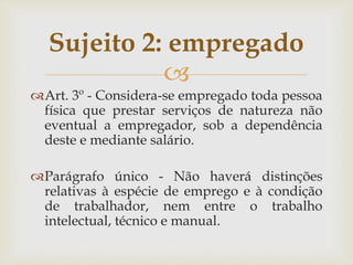 
Art. 3º - Considera-se empregado toda pessoa
física que prestar serviços de natureza não
eventual a empregador, sob a dependência
deste e mediante salário.
Parágrafo único - Não haverá distinções
relativas à espécie de emprego e à condição
de trabalhador, nem entre o trabalho
intelectual, técnico e manual.
Sujeito 2: empregado
 