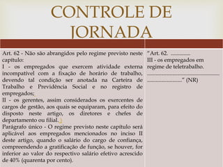
CONTROLE DE
JORNADA
Art. 62 - Não são abrangidos pelo regime previsto neste
capítulo:
I - os empregados que exercem atividade externa
incompatível com a fixação de horário de trabalho,
devendo tal condição ser anotada na Carteira de
Trabalho e Previdência Social e no registro de
empregados;
II - os gerentes, assim considerados os exercentes de
cargos de gestão, aos quais se equiparam, para efeito do
disposto neste artigo, os diretores e chefes de
departamento ou filial. )
Parágrafo único - O regime previsto neste capítulo será
aplicável aos empregados mencionados no inciso II
deste artigo, quando o salário do cargo de confiança,
compreendendo a gratificação de função, se houver, for
inferior ao valor do respectivo salário efetivo acrescido
de 40% (quarenta por cento).
“Art. 62. ..............
III - os empregados em
regime de teletrabalho.
....................................................
.........................” (NR)
 