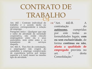 
CONTRATO DE
TRABALHO
Art. 442 - Contrato individual de
trabalho é o acordo tácito ou
expresso, correspondente à relação
de emprego.
Parágrafo único - Qualquer que seja
o ramo de atividade da sociedade
cooperativa, não existe vínculo
empregatício entre ela e seus
associados, nem entre estes e os
tomadores de serviços
daquela.
Art. 442-A. Para fins de contratação,
o empregador não exigirá do
candidato a emprego comprovação
de experiência prévia por tempo
superior a 6 (seis) meses no mesmo
tipo de atividade.
 “Art. 442-B. A
contratação do
autônomo, cumpridas
por este todas as
formalidades legais, com
ou sem exclusividade, de
forma contínua ou não,
afasta a qualidade de
empregado prevista no
art. 3º desta
Consolidação.”
 