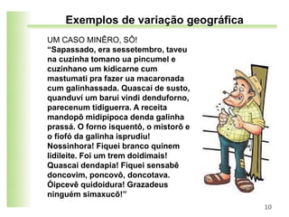UM CASO MINÊRO, SÔ!
“Sapassado, era sessetembro, taveu
na cuzinha tomano ua pincumel e
cuzinhano um kidicarne cum
mastumati pra fazer ua macaronada
cum galinhassada. Quascaí de susto,
quanduví um barui vindi denduforno,
parecenum tidiguerra. A receita
mandopô midipipoca denda galinha
prassá. O forno isquentô, o mistorô e
o fiofó da galinha isprudiu!
Nossinhora! Fiquei branco quinem
lidileite. Foi um trem doidimais!
Quascaí dendapia! Fiquei sensabê
doncovim, poncovô, doncotava.
Óipcevê quidoidura! Grazadeus
ninguém simaxucô!”
10
Exemplos de variação geográfica
 
