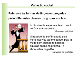 Refere-se às formas da língua empregadas
pelas diferentes classes ou grupos sociais.
11
Variação social
‘o réu vive de espórtula, tanto que é
notória sua cacosmia’.
(linguajar jurídico)
Oi rapeize do surf brigadão pela
moral que vcs tão me dando, pow ta
muito bom quando ta batendo
aquelas ondas na prainha. Tá
show,valeu brigadão.
(conversa de surfista)
 
