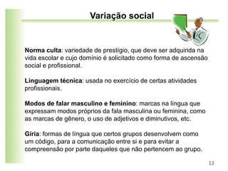 Norma culta: variedade de prestígio, que deve ser adquirida na
vida escolar e cujo domínio é solicitado como forma de ascensão
social e profissional.
Linguagem técnica: usada no exercício de certas atividades
profissionais.
Modos de falar masculino e feminino: marcas na língua que
expressam modos próprios da fala masculina ou feminina, como
as marcas de gênero, o uso de adjetivos e diminutivos, etc.
Gíria: formas de língua que certos grupos desenvolvem como
um código, para a comunicação entre si e para evitar a
compreensão por parte daqueles que não pertencem ao grupo.
12
Variação social
 