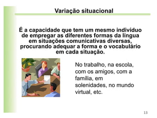 É a capacidade que tem um mesmo indivíduo
de empregar as diferentes formas da língua
em situações comunicativas diversas,
procurando adequar a forma e o vocabulário
em cada situação.
13
Variação situacional
No trabalho, na escola,
com os amigos, com a
família, em
solenidades, no mundo
virtual, etc.
 