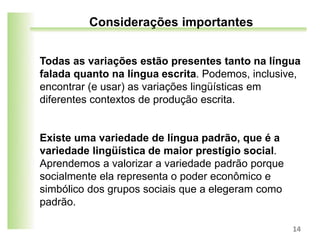 Todas as variações estão presentes tanto na língua
falada quanto na língua escrita. Podemos, inclusive,
encontrar (e usar) as variações lingüísticas em
diferentes contextos de produção escrita.
Existe uma variedade de língua padrão, que é a
variedade lingüística de maior prestígio social.
Aprendemos a valorizar a variedade padrão porque
socialmente ela representa o poder econômico e
simbólico dos grupos sociais que a elegeram como
padrão.
14
Considerações importantes
 