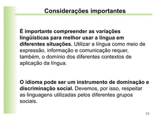 É importante compreender as variações
lingüísticas para melhor usar a língua em
diferentes situações. Utilizar a língua como meio de
expressão, informação e comunicação requer,
também, o domínio dos diferentes contextos de
aplicação da língua.
O idioma pode ser um instrumento de dominação e
discriminação social. Devemos, por isso, respeitar
as linguagens utilizadas pelos diferentes grupos
sociais.
15
Considerações importantes
 