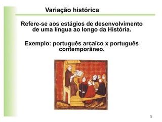 Variação histórica
Refere-se aos estágios de desenvolvimento
de uma língua ao longo da História.
Exemplo: português arcaico x português
contemporâneo.
5
 