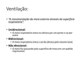 Ventilação:
• “A movimentação do meio externo através da superfície
respiratória”.
• Unidirecional:
• O meio respiratório entra na câmara por um ponto e sai por
outro
• Bidirecional:
• O meio respiratório entra e sai da câmara pelo mesmo local;
• Não direcional:
• O meio flui passando pela superfície de troca em um padrão
imprevisível.
 