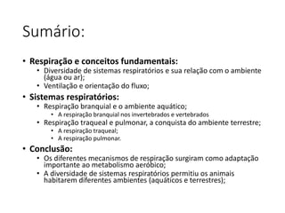 Sumário:
• Respiração e conceitos fundamentais:
• Diversidade de sistemas respiratórios e sua relação com o ambiente
(água ou ar);
• Ventilação e orientação do fluxo;
• Sistemas respiratórios:
• Respiração branquial e o ambiente aquático;
• A respiração branquial nos invertebrados e vertebrados
• Respiração traqueal e pulmonar, a conquista do ambiente terrestre;
• A respiração traqueal;
• A respiração pulmonar.
• Conclusão:
• Os diferentes mecanismos de respiração surgiram como adaptação
importante ao metabolismo aeróbico;
• A diversidade de sistemas respiratórios permitiu os animais
habitarem diferentes ambientes (aquáticos e terrestres);
 