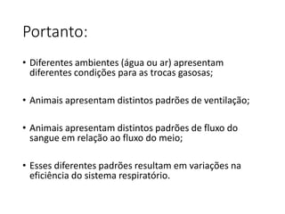 Portanto:
• Diferentes ambientes (água ou ar) apresentam
diferentes condições para as trocas gasosas;
• Animais apresentam distintos padrões de ventilação;
• Animais apresentam distintos padrões de fluxo do
sangue em relação ao fluxo do meio;
• Esses diferentes padrões resultam em variações na
eficiência do sistema respiratório.
 