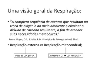 Uma visão geral da Respiração:
• “A completa sequência de eventos que resultam na
troca de oxigênio do meio ambiente e eliminar o
dióxido de carbono resultante, a fim de atender
suas necessidades metabólicas.”
• Respiração externa vs Respiração mitocondrial;
Troca do CO2 por O2 Alimento + O2  CO2 +H2O+ATP
Fonte: Moyes, C.D., Schulte, P. M. Princípios de fisiologia animal, 2ª ed.
 