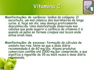 Vitamina C
Manifestações de carência: lesões do colágeno. O
escorbuto, um mal clássico dos marinheiros de longo
curso, é, hoje em dia, uma doença praticamente
desconhecida. Uma manifestação observada nos
cabelos que pode sugerir a carência de vitamina C é
quando os pelos se tornam crespos nos locais onde
antes eram lisos.
Manifestações de excesso: formação de cálculos de
oxalato nos rins. Note-se que a dose diária
recomendada é de 60 mg/dia. Alguns produtos
comerciais contêm até 2000 mg por comprimido, o que
significa a ingestão de 35 ou mais vezes o dose diária
recomenda.
 