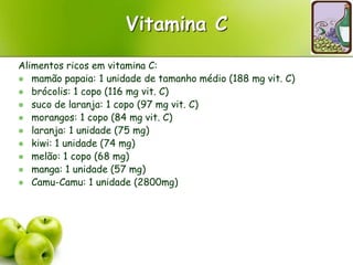Vitamina C
Alimentos ricos em vitamina C:
 mamão papaia: 1 unidade de tamanho médio (188 mg vit. C)
 brócolis: 1 copo (116 mg vit. C)
 suco de laranja: 1 copo (97 mg vit. C)
 morangos: 1 copo (84 mg vit. C)
 laranja: 1 unidade (75 mg)
 kiwi: 1 unidade (74 mg)
 melão: 1 copo (68 mg)
 manga: 1 unidade (57 mg)
 Camu-Camu: 1 unidade (2800mg)
 