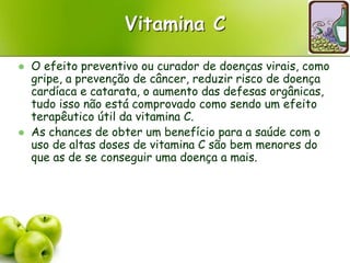 Vitamina C
 O efeito preventivo ou curador de doenças virais, como
gripe, a prevenção de câncer, reduzir risco de doença
cardíaca e catarata, o aumento das defesas orgânicas,
tudo isso não está comprovado como sendo um efeito
terapêutico útil da vitamina C.
 As chances de obter um benefício para a saúde com o
uso de altas doses de vitamina C são bem menores do
que as de se conseguir uma doença a mais.
 