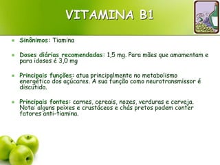 VITAMINA B1
 Sinônimos: Tiamina
 Doses diárias recomendadas: 1,5 mg. Para mães que amamentam e
para idosos é 3,0 mg
 Principais funções: atua principalmente no metabolismo
energético dos açúcares. A sua função como neurotransmissor é
discutida.
 Principais fontes: carnes, cereais, nozes, verduras e cerveja.
Nota: alguns peixes e crustáceos e chás pretos podem conter
fatores anti-tiamina.
 