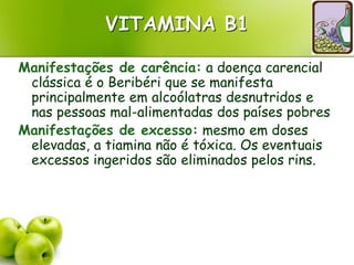 VITAMINA B1
Manifestações de carência: a doença carencial
clássica é o Beribéri que se manifesta
principalmente em alcoólatras desnutridos e
nas pessoas mal-alimentadas dos países pobres
Manifestações de excesso: mesmo em doses
elevadas, a tiamina não é tóxica. Os eventuais
excessos ingeridos são eliminados pelos rins.
 