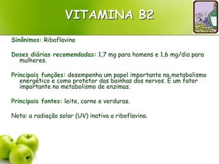 VITAMINA B2
Sinônimos: Riboflavina
Doses diárias recomendadas: 1,7 mg para homens e 1,6 mg/dia para
mulheres.
Principais funções: desempenha um papel importante no metabolismo
energético e como protetor das bainhas dos nervos. É um fator
importante no metabolismo de enzimas.
Principais fontes: leite, carne e verduras.
Nota: a radiação solar (UV) inativa a riboflavina.
 