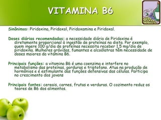 VITAMINA B6
Sinônimos: Piridoxina, Piridoxol, Piridoxamina e Piridoxal.
Doses diárias recomendadas: a necessidade diária de Piridoxina é
diretamente proporcional à ingestão de proteínas na dieta. Por exemplo,
quem ingere 100 g/dia de proteínas necessita receber 1,5 mg/dia de
piridoxina. Mulheres grávidas, fumantes e alcoólatras têm necessidade de
doses maiores da vitamina B6.
Principais funções: a vitamina B6 é uma coenzima e interfere no
metabolismo das proteínas, gorduras e triptofano. Atua na produção de
hormônios e é estimulante das funções defensivas das células. Participa
no crescimento dos jovens
Principais fontes: cereais, carnes, frutas e verduras. O cozimento reduz os
teores de B6 dos alimentos.
 