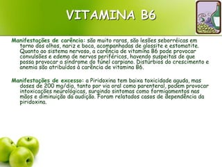 VITAMINA B6
Manifestações de carência: são muito raras, são lesões seborréicas em
torno dos olhos, nariz e boca, acompanhadas de glossite e estomatite.
Quanto ao sistema nervoso, a carência de vitamina B6 pode provocar
convulsões e edema de nervos periféricos, havendo suspeitas de que
possa provocar a síndrome do túnel carpiano. Distúrbios do crescimento e
anemia são atribuídos à carência de vitamina B6.
Manifestações de excesso: a Piridoxina tem baixa toxicidade aguda, mas
doses de 200 mg/dia, tanto por via oral como parenteral, podem provocar
intoxicações neurológicas, surgindo sintomas como formigamentos nas
mãos e diminuição da audição. Foram relatados casos de dependência da
piridoxina.
 