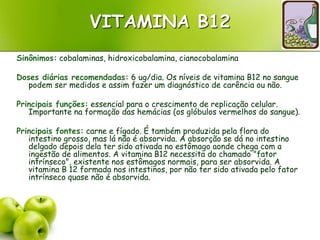 VITAMINA B12
Sinônimos: cobalaminas, hidroxicobalamina, cianocobalamina
Doses diárias recomendadas: 6 ug/dia. Os níveis de vitamina B12 no sangue
podem ser medidos e assim fazer um diagnóstico de carência ou não.
Principais funções: essencial para o crescimento de replicação celular.
Importante na formação das hemácias (os glóbulos vermelhos do sangue).
Principais fontes: carne e fígado. É também produzida pela flora do
intestino grosso, mas lá não é absorvida. A absorção se dá no intestino
delgado depois dela ter sido ativada no estômago aonde chega com a
ingestão de alimentos. A vitamina B12 necessita do chamado "fator
intrínseco", existente nos estômagos normais, para ser absorvida. A
vitamina B 12 formada nos intestinos, por não ter sido ativada pelo fator
intrínseco quase não é absorvida.
 