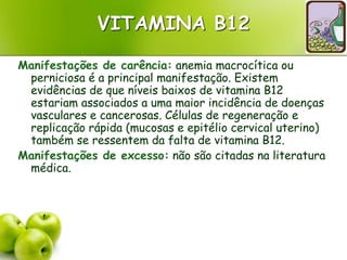 VITAMINA B12
Manifestações de carência: anemia macrocítica ou
perniciosa é a principal manifestação. Existem
evidências de que níveis baixos de vitamina B12
estariam associados a uma maior incidência de doenças
vasculares e cancerosas. Células de regeneração e
replicação rápida (mucosas e epitélio cervical uterino)
também se ressentem da falta de vitamina B12.
Manifestações de excesso: não são citadas na literatura
médica.
 
