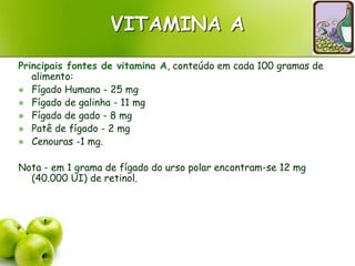 VITAMINA A
Principais fontes de vitamina A, conteúdo em cada 100 gramas de
alimento:
 Fígado Humano - 25 mg
 Fígado de galinha - 11 mg
 Fígado de gado - 8 mg
 Patê de fígado - 2 mg
 Cenouras -1 mg.
Nota - em 1 grama de fígado do urso polar encontram-se 12 mg
(40.000 UI) de retinol.
 