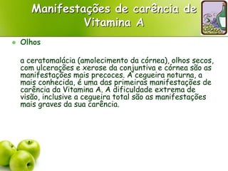 Manifestações de carência de
Vitamina A
 Olhos
a ceratomalácia (amolecimento da córnea), olhos secos,
com ulcerações e xerose da conjuntiva e córnea são as
manifestações mais precoces. A cegueira noturna, a
mais conhecida, é uma das primeiras manifestações de
carência da Vitamina A. A dificuldade extrema de
visão, inclusive a cegueira total são as manifestações
mais graves da sua carência.
 