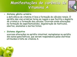 Manifestações de carência de
Vitamina A
 Sistema gênito-urinário
a deficiência de vitamina A leva a formação de cálculos renais. O
epitélio das vias urinárias torna-se rugoso o que facilita o depósito
de cristais e a formação dos cálculos. Ocorrem ainda alterações
na formação de espermatozóides, degeneração de testículos,
abortos, anomalias e mortes fetais.
 Sistema digestivo
ocorrem alterações no epitélio intestinal, metaplasias no epitélio
dos dutos pancreáticos, que seriam responsáveis pelas diarréias
atribuídas à falta de vitamina A.
 