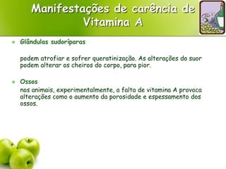 Manifestações de carência de
Vitamina A
 Glândulas sudoríparas
podem atrofiar e sofrer queratinização. As alterações do suor
podem alterar os cheiros do corpo, para pior.
 Ossos
nos animais, experimentalmente, a falta de vitamina A provoca
alterações como o aumento da porosidade e espessamento dos
ossos.
 