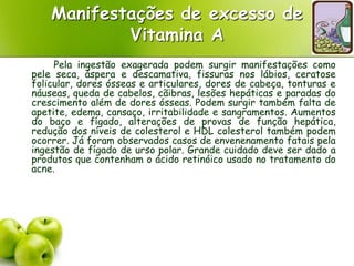Manifestações de excesso de
Vitamina A
Pela ingestão exagerada podem surgir manifestações como
pele seca, áspera e descamativa, fissuras nos lábios, ceratose
folicular, dores ósseas e articulares, dores de cabeça, tonturas e
náuseas, queda de cabelos, cãibras, lesões hepáticas e paradas do
crescimento além de dores ósseas. Podem surgir também falta de
apetite, edema, cansaço, irritabilidade e sangramentos. Aumentos
do baço e fígado, alterações de provas de função hepática,
redução dos níveis de colesterol e HDL colesterol também podem
ocorrer. Já foram observados casos de envenenamento fatais pela
ingestão de fígado de urso polar. Grande cuidado deve ser dado a
produtos que contenham o ácido retinóico usado no tratamento do
acne.
 