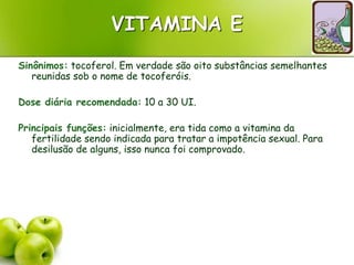 VITAMINA E
Sinônimos: tocoferol. Em verdade são oito substâncias semelhantes
reunidas sob o nome de tocoferóis.
Dose diária recomendada: 10 a 30 UI.
Principais funções: inicialmente, era tida como a vitamina da
fertilidade sendo indicada para tratar a impotência sexual. Para
desilusão de alguns, isso nunca foi comprovado.
 