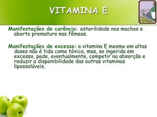 VITAMINA E
Manifestações de carência: esterilidade nos machos e
aborto prematuro nas fêmeas.
Manifestações de excesso: a vitamina E mesmo em altas
doses não é tida como tóxica, mas, se ingerida em
excesso, pode, eventualmente, competir na absorção e
reduzir a disponibilidade das outras vitaminas
lipossolúveis.
 