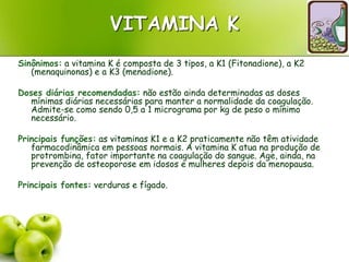 VITAMINA K
Sinônimos: a vitamina K é composta de 3 tipos, a K1 (Fitonadione), a K2
(menaquinonas) e a K3 (menadione).
Doses diárias recomendadas: não estão ainda determinadas as doses
mínimas diárias necessárias para manter a normalidade da coagulação.
Admite-se como sendo 0,5 a 1 micrograma por kg de peso o mínimo
necessário.
Principais funções: as vitaminas K1 e a K2 praticamente não têm atividade
farmacodinâmica em pessoas normais. A vitamina K atua na produção de
protrombina, fator importante na coagulação do sangue. Age, ainda, na
prevenção de osteoporose em idosos e mulheres depois da menopausa.
Principais fontes: verduras e fígado.
 