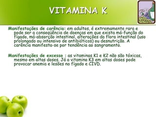VITAMINA K
Manifestações de carência: em adultos, é extremamente rara e
pode ser a conseqüência de doenças em que exista má-função do
fígado, má-absorção intestinal, alterações da flora intestinal (uso
prolongado ou intensivo de antibióticos) ou desnutrição. A
carência manifesta-se por tendência ao sangramento.
Manifestações de excesso : as vitaminas K1 e K2 não são tóxicas,
mesmo em altas doses. Já a vitamina K3 em altas doses pode
provocar anemia e lesões no fígado e CIVD.
 