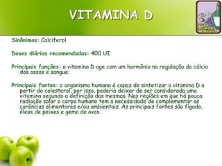VITAMINA D
Sinônimos: Calciferol
Doses diárias recomendadas: 400 UI
Principais funções: a vitamina D age com um hormônio na regulação do cálcio
dos ossos e sangue.
Principais fontes: o organismo humano é capaz de sintetizar a vitamina D a
partir do colesterol, por isso, poderia deixar de ser considerada uma
vitamina segundo a definição das mesmas. Nas regiões em que há pouca
radiação solar o corpo humano tem a necessidade de complementar as
carências alimentares e/ou ambientais. As principais fontes são fígado,
óleos de peixes e gema de ovos.
 