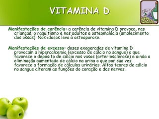 VITAMINA D
Manifestações de carência: a carência de vitamina D provoca, nas
crianças, o raquitismo e nos adultos a osteomalácia (amolecimento
dos ossos). Nos idosos leva à osteoporose.
Manifestações de excesso: doses exageradas de vitamina D
provocam a hipercalcemia (excesso de cálcio no sangue) o que
favorece o depósito de cálcio nos vasos (arteriosclerose) e ainda a
eliminação aumentada de cálcio na urina o que por sua vez
favorece a formação de cálculos urinários. Altos teores de cálcio
no sangue alteram as funções do coração e dos nervos.
 