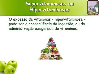 Supervitaminoses ou
Hipervitaminoses
O excesso de vitaminas - hipervitaminose -
pode ser a conseqüência da ingestão, ou da
administração exagerada de vitaminas.
 