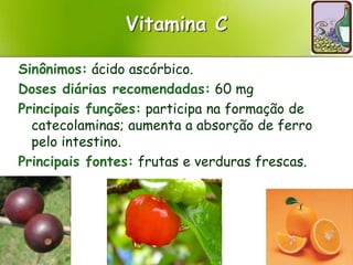 Vitamina C
Sinônimos: ácido ascórbico.
Doses diárias recomendadas: 60 mg
Principais funções: participa na formação de
catecolaminas; aumenta a absorção de ferro
pelo intestino.
Principais fontes: frutas e verduras frescas.
 