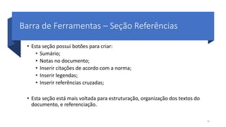 Barra de Ferramentas – Seção Referências
• Esta seção possui botões para criar:
• Sumário;
• Notas no documento;
• Inserir citações de acordo com a norma;
• Inserir legendas;
• Inserir referências cruzadas;
• Esta seção está mais voltada para estruturação, organização dos textos do
documento, e referenciação.
26
 