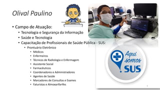 Olival Paulino
• Campo de Atuação:
• Tecnologia e Segurança da Informação
• Saúde e Tecnologia
• Capacitação de Profissionais de Saúde Pública - SUS:
• Prontuário Eletrônico
• Médicos
• Enfermeiros
• Técnicos de Radiologia e Enfermagem
• Assistente Social
• Farmacêuticos
• Coordenadores e Administradores
• Agentes de Saúde
• Marcadores de Consultas e Exames
• Faturistas e Almoxarifarifes 3
 
