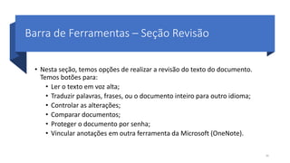 Barra de Ferramentas – Seção Revisão
• Nesta seção, temos opções de realizar a revisão do texto do documento.
Temos botões para:
• Ler o texto em voz alta;
• Traduzir palavras, frases, ou o documento inteiro para outro idioma;
• Controlar as alterações;
• Comparar documentos;
• Proteger o documento por senha;
• Vincular anotações em outra ferramenta da Microsoft (OneNote).
30
 