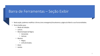 Barra de Ferramentas – Seção Exibir
• Nesta seção, podemos modificar a forma como enxergamos/visualizamos a página do Word e suas funcionalidades.
• Temos botões para:
• Modo de Exibição;
• Leitura;
• Movimentação da Página:
• Horizontal;
• Vertical;
• Mostrar:
• Régua;
• Linha de Grades;
• Zoom
• Janelas
32
 