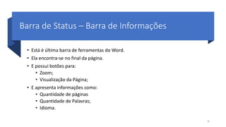Barra de Status – Barra de Informações
• Está é última barra de ferramentas do Word.
• Ela encontra-se no final da página.
• E possui botões para:
• Zoom;
• Visualização da Página;
• E apresenta informações como:
• Quantidade de páginas
• Quantidade de Palavras;
• Idioma.
38
 