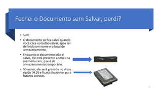 Fechei o Documento sem Salvar, perdi?
• Sim!
• O documento só fica salvo quando
você clica no botão salvar, após ter
definido um nome e o local de
armazenamento.
• Enquanto o documento não é
salvo, ele está presente apenas na
memória ram, que é de
armazenamento temporário.
• Só assim, ele será gravado no disco
rígido (H.D) e ficará disponível para
futuros acessos.
47
 