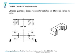 Fonte: Apostila Desenho Mecânico. Desenho com instrumentos. Convênio SENAI/São Paulo
Desenho Técnico Mecânico I
CORTE COMPOSTO (Em desvio)
Utilizado quando se deseja representar detalhes em diferentes planos de
corte.
 