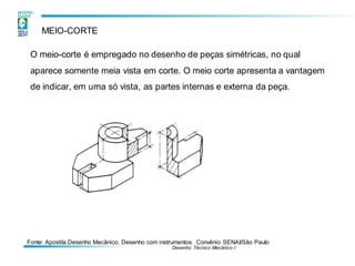 Fonte: Apostila Desenho Mecânico. Desenho com instrumentos. Convênio SENAI/São Paulo
Desenho Técnico Mecânico I
MEIO-CORTE
O meio-corte é empregado no desenho de peças simétricas, no qual
aparece somente meia vista em corte. O meio corte apresenta a vantagem
de indicar, em uma só vista, as partes internas e externa da peça.
 
