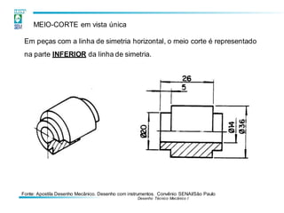 Fonte: Apostila Desenho Mecânico. Desenho com instrumentos. Convênio SENAI/São Paulo
Desenho Técnico Mecânico I
MEIO-CORTE em vista única
Em peças com a linha de simetria horizontal, o meio corte é representado
na parte INFERIOR da linha de simetria.
 