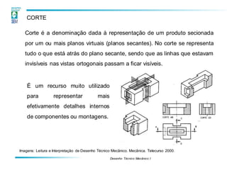 Desenho Técnico Mecânico I
CORTE
Corte é a denominação dada à representação de um produto secionada
por um ou mais planos virtuais (planos secantes). No corte se representa
tudo o que está atrás do plano secante, sendo que as linhas que estavam
invisíveis nas vistas ortogonais passam a ficar visíveis.
É um recurso muito utilizado
para representar mais
efetivamente detalhes internos
de componentes ou montagens.
Imagens: Leitura e Interpretação de Desenho Técnico Mecânico. Mecânica. Telecurso 2000.
 
